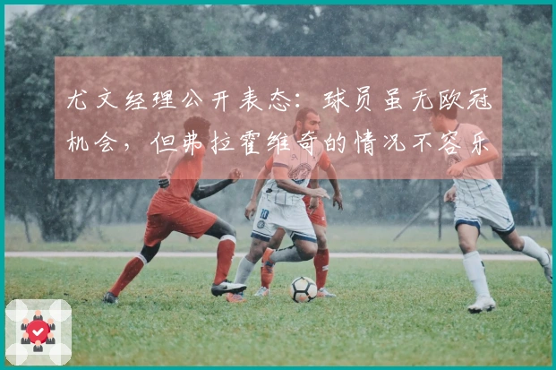 尤文经理公开表态：球员虽无欧冠机会，但弗拉霍维奇的情况不容乐观