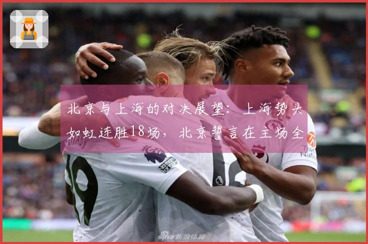 北京与上海的对决展望：上海势头如虹连胜18场，北京誓言在主场全力抵抗