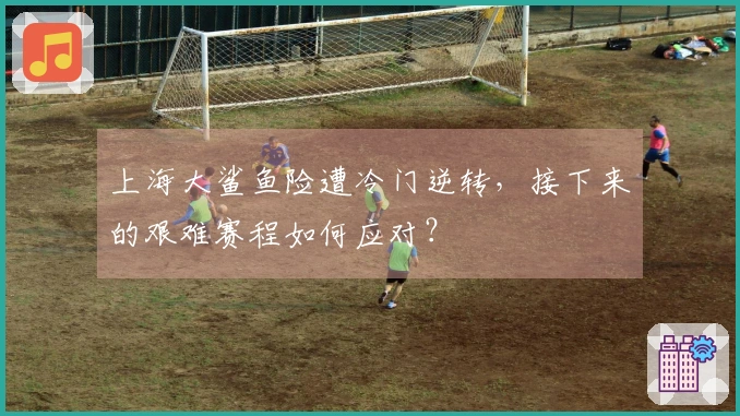 上海大鲨鱼险遭冷门逆转，接下来的艰难赛程如何应对？