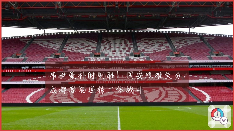 韦世豪补时制胜！国安艰难失分，成都客场逆转工体战斗