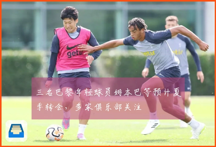 三名巴黎年轻球员姆本巴等预计夏季转会，多家俱乐部关注