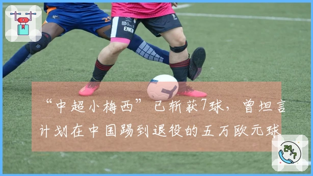 “中超小梅西”已斩获7球，曾坦言计划在中国踢到退役的五万欧元球员