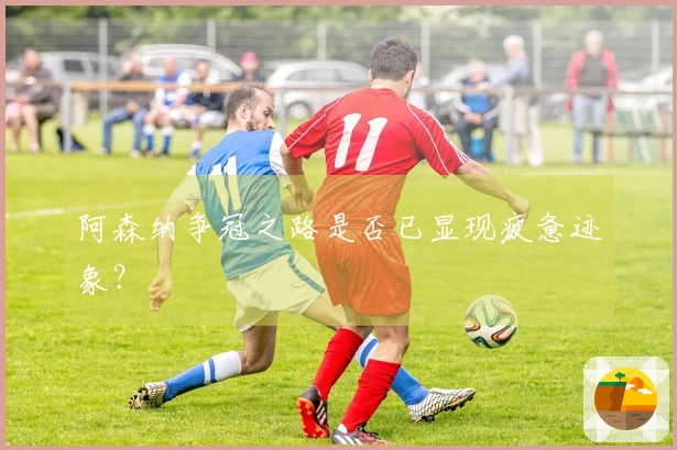 阿森纳争冠之路是否已显现疲惫迹象？