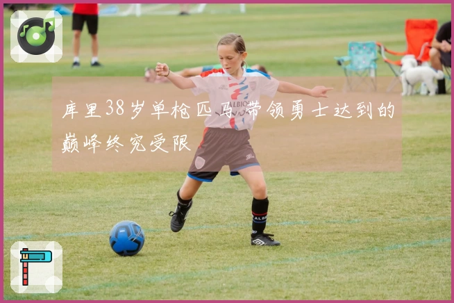 库里38岁单枪匹马 带领勇士达到的巅峰终究受限