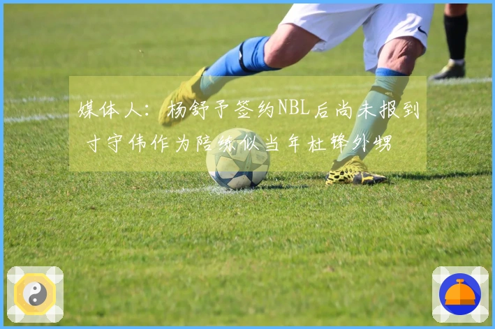 媒体人：杨舒予签约NBL后尚未报到 寸守伟作为陪练似当年杜锋外甥