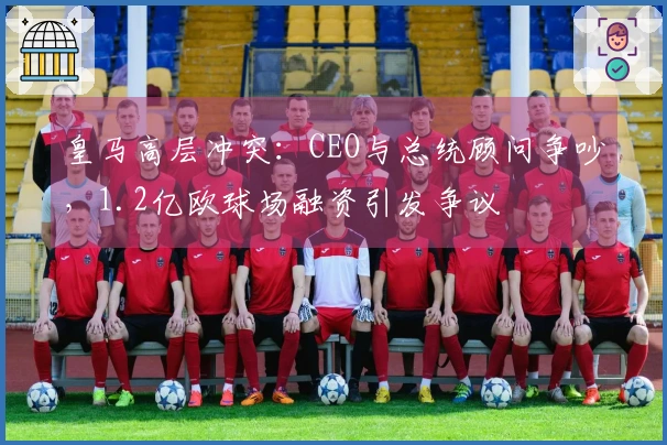 皇马高层冲突：CEO与总统顾问争吵，1.2亿欧球场融资引发争议
