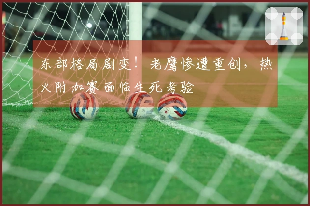 东部格局剧变！老鹰惨遭重创，热火附加赛面临生死考验