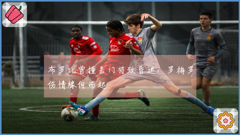 布罗比曾撞击门将致昏迷，罗梅罗伤情缘何而起