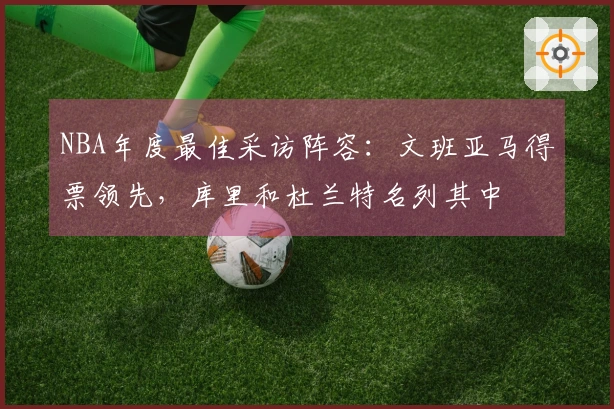 NBA年度最佳采访阵容：文班亚马得票领先，库里和杜兰特名列其中