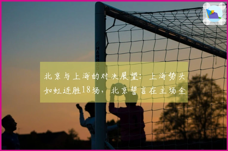 北京与上海的对决展望：上海势头如虹连胜18场，北京誓言在主场全力抵抗